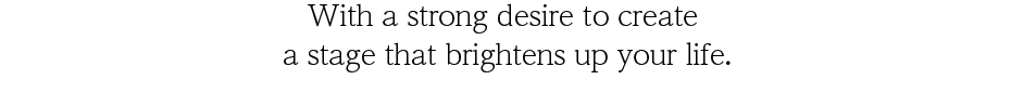 With a strong desire to create a stage that brightens up your life.